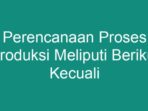 Perencanaan Proses Produksi Meliputi Berikut Kecuali Apa?